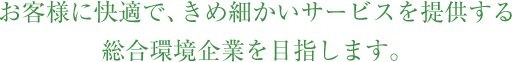 お客様に快適で、きめ細かいサービスを提供する、総合環境企業を目指します。