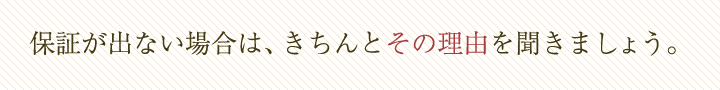 保証が出ない場合は、きちんとその理由を聞きましょう。