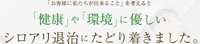 「お客様に私たちが出来ること」を考えると「健康」や「環境」に優しいシロアリ退治にたどり着きました。